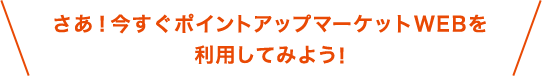 さあ！今すぐポイントアップマーケットWEBを利用してみよう！